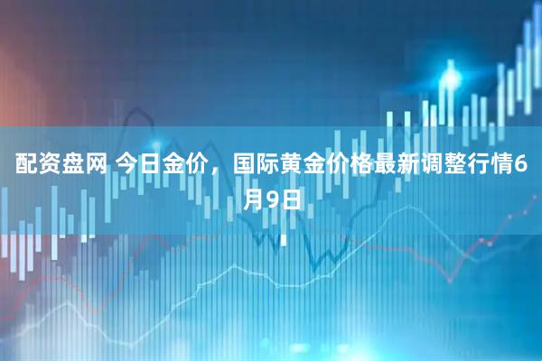 配资盘网 今日金价，国际黄金价格最新调整行情6月9日