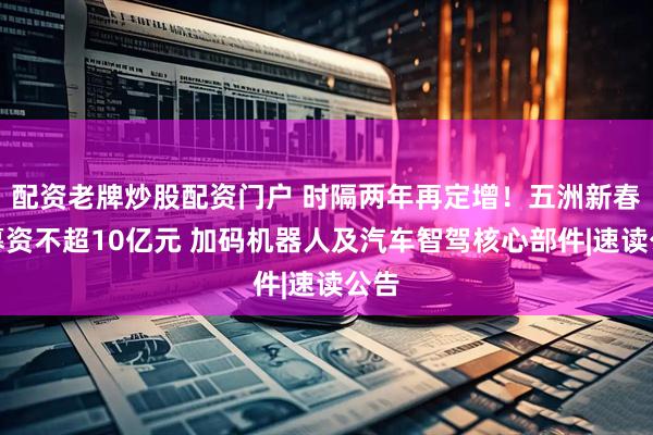 配资老牌炒股配资门户 时隔两年再定增！五洲新春拟募资不超10亿元 加码机器人及汽车智驾核心部件|速读公告