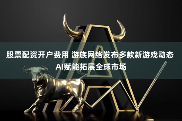 股票配资开户费用 游族网络发布多款新游戏动态 AI赋能拓展全球市场