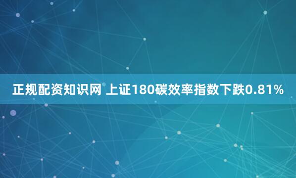 正规配资知识网 上证180碳效率指数下跌0.81%