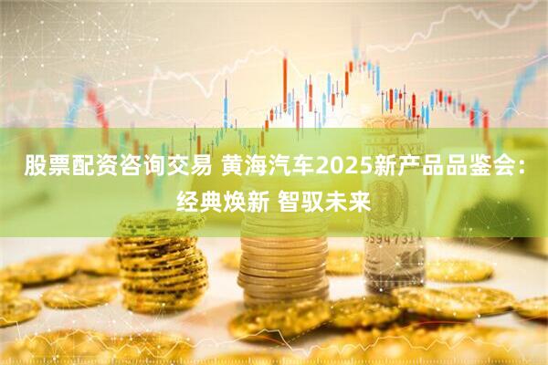 股票配资咨询交易 黄海汽车2025新产品品鉴会：经典焕新 智驭未来