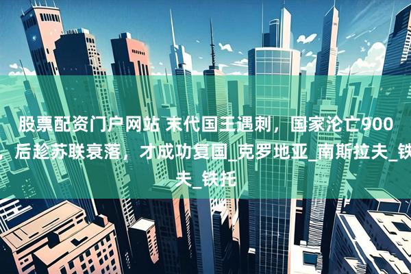 股票配资门户网站 末代国王遇刺，国家沦亡900年，后趁苏联衰落，才成功复国_克罗地亚_南斯拉夫_铁托