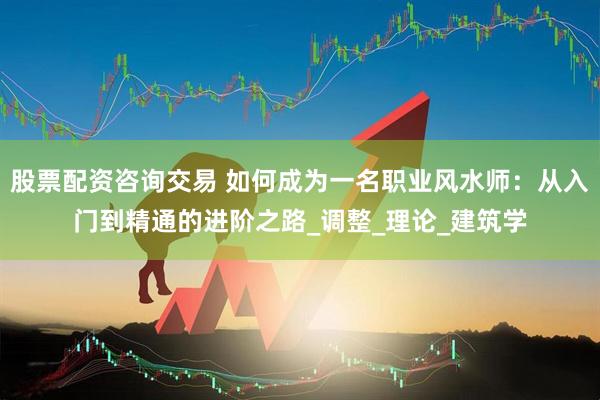股票配资咨询交易 如何成为一名职业风水师：从入门到精通的进阶之路_调整_理论_建筑学