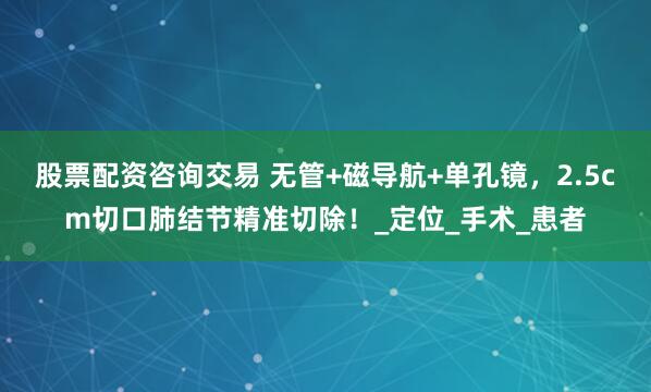 股票配资咨询交易 无管+磁导航+单孔镜，2.5cm切口肺结节精准切除！_定位_手术_患者