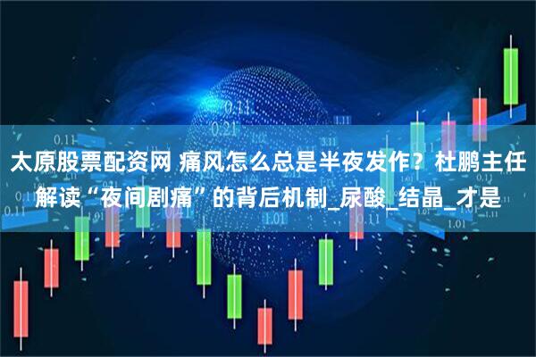 太原股票配资网 痛风怎么总是半夜发作？杜鹏主任解读“夜间剧痛”的背后机制_尿酸_结晶_才是
