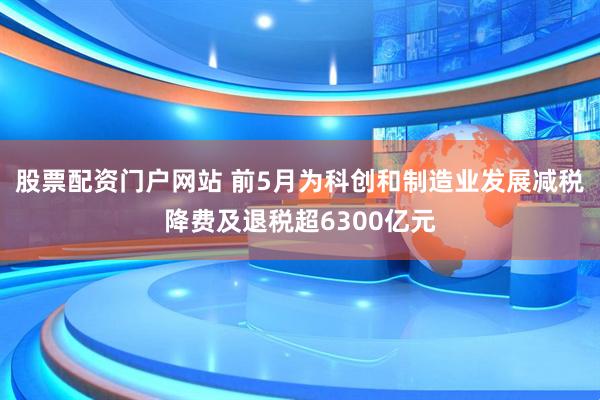 股票配资门户网站 前5月为科创和制造业发展减税降费及退税超6300亿元