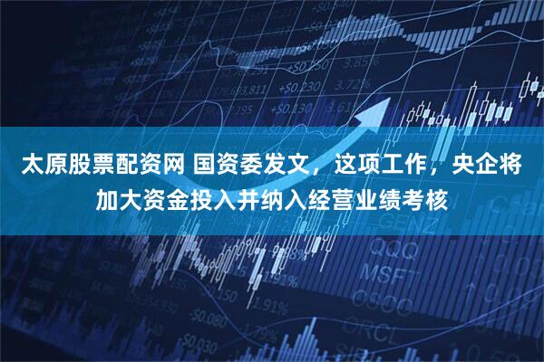 太原股票配资网 国资委发文，这项工作，央企将加大资金投入并纳入经营业绩考核