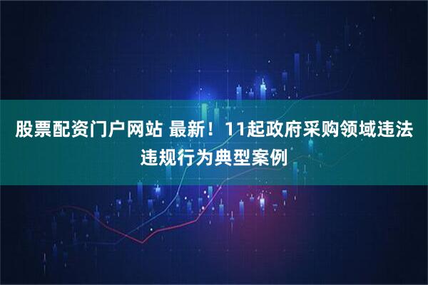 股票配资门户网站 最新！11起政府采购领域违法违规行为典型案例