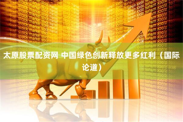 太原股票配资网 中国绿色创新释放更多红利（国际论道）