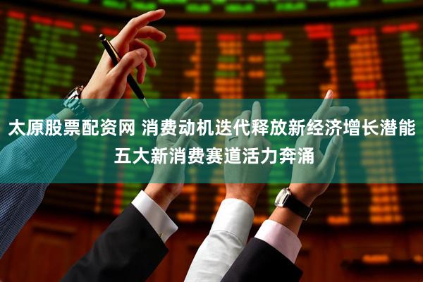 太原股票配资网 消费动机迭代释放新经济增长潜能 五大新消费赛道活力奔涌