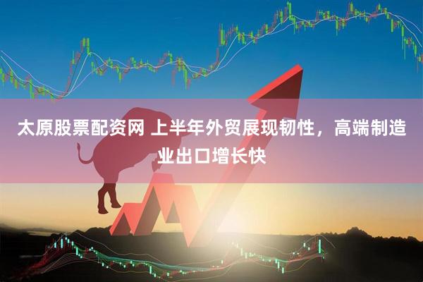 太原股票配资网 上半年外贸展现韧性，高端制造业出口增长快