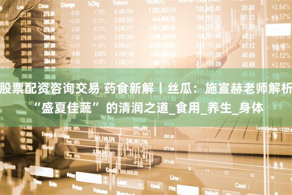 股票配资咨询交易 药食新解丨丝瓜：施宣赫老师解析 “盛夏佳蔬” 的清润之道_食用_养生_身体