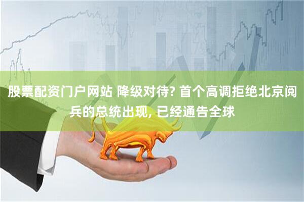 股票配资门户网站 降级对待? 首个高调拒绝北京阅兵的总统出现, 已经通告全球