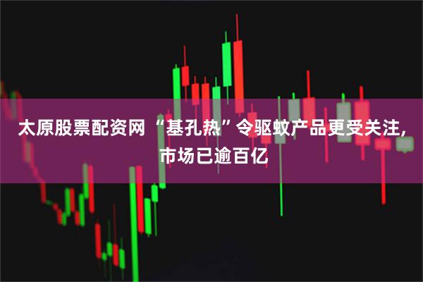 太原股票配资网 “基孔热”令驱蚊产品更受关注, 市场已逾百亿