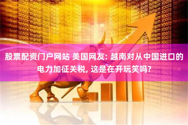 股票配资门户网站 美国网友: 越南对从中国进口的电力加征关税, 这是在开玩笑吗?