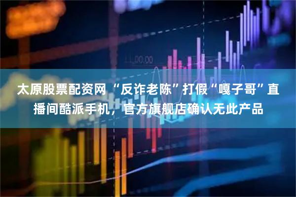 太原股票配资网 “反诈老陈”打假“嘎子哥”直播间酷派手机，官方旗舰店确认无此产品