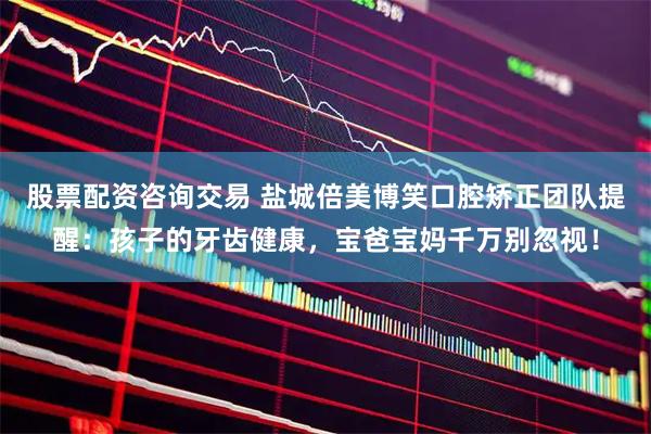 股票配资咨询交易 盐城倍美博笑口腔矫正团队提醒：孩子的牙齿健康，宝爸宝妈千万别忽视！