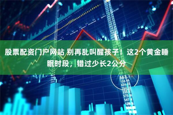 股票配资门户网站 别再乱叫醒孩子！这2个黄金睡眠时段，错过少长2公分