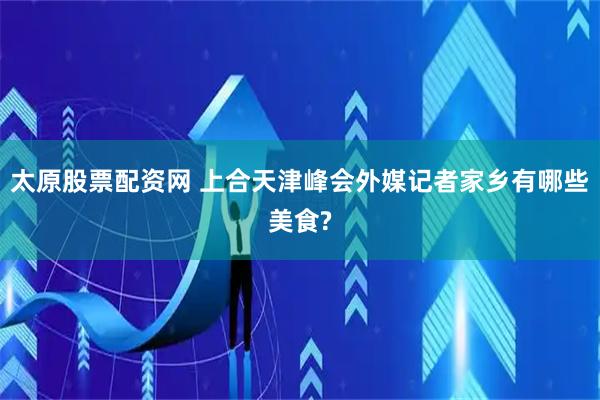 太原股票配资网 上合天津峰会外媒记者家乡有哪些美食?