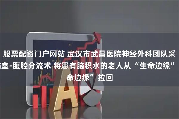 股票配资门户网站 武汉市武昌医院神经外科团队采用脑室-腹腔分流术 将患有脑积水的老人从 “生命边缘” 拉回