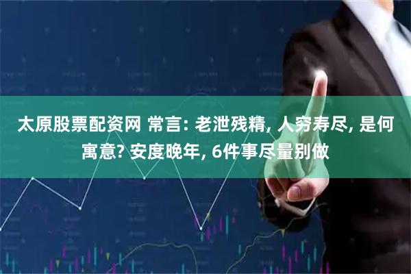 太原股票配资网 常言: 老泄残精, 人穷寿尽, 是何寓意? 安度晚年, 6件事尽量别做