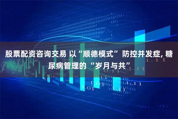 股票配资咨询交易 以“顺德模式” 防控并发症, 糖尿病管理的 “岁月与共”