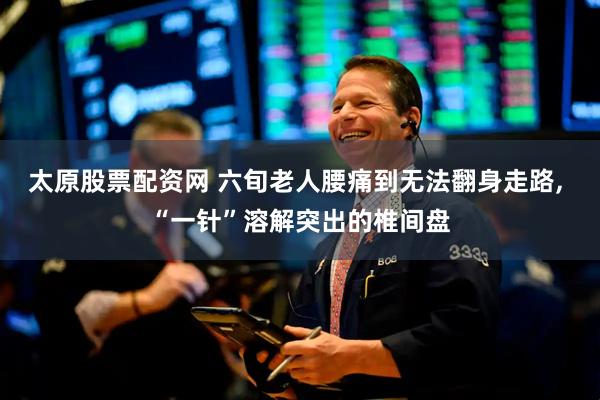 太原股票配资网 六旬老人腰痛到无法翻身走路, “一针”溶解突出的椎间盘