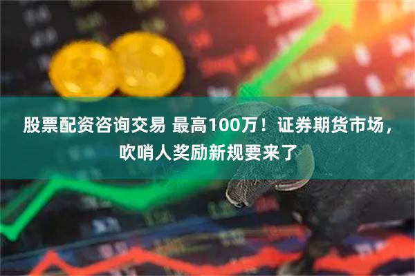 股票配资咨询交易 最高100万！证券期货市场，吹哨人奖励新规要来了