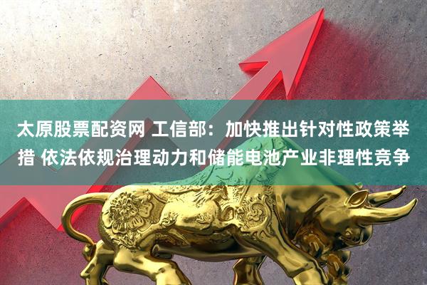 太原股票配资网 工信部：加快推出针对性政策举措 依法依规治理动力和储能电池产业非理性竞争