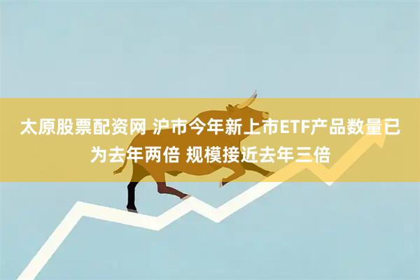 太原股票配资网 沪市今年新上市ETF产品数量已为去年两倍 规模接近去年三倍