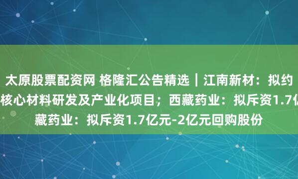 太原股票配资网 格隆汇公告精选︱江南新材：拟约3亿元投建高端铜基核心材料研发及产业化项目；西藏药业：拟斥资1.7亿元-2亿元回购股份