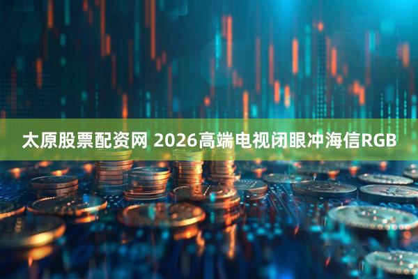 太原股票配资网 2026高端电视闭眼冲海信RGB