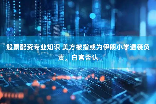 股票配资专业知识 美方被指或为伊朗小学遭袭负责，白宫否认