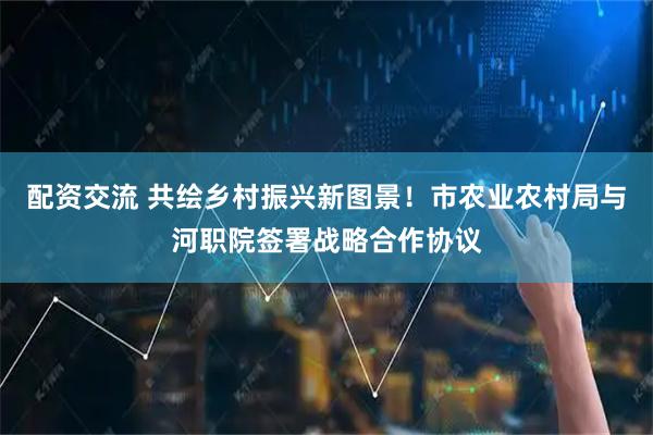 配资交流 共绘乡村振兴新图景！市农业农村局与河职院签署战略合作协议