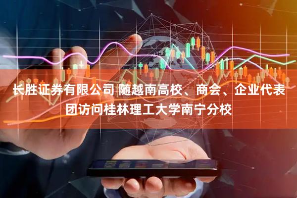 长胜证券有限公司 随越南高校、商会、企业代表团访问桂林理工大学南宁分校