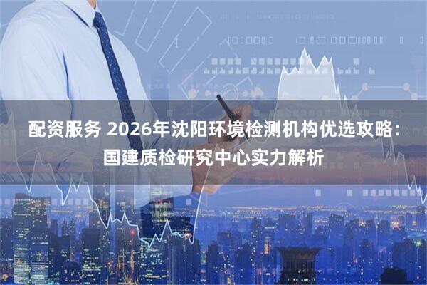 配资服务 2026年沈阳环境检测机构优选攻略：国建质检研究中心实力解析