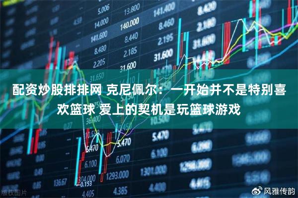 配资炒股排排网 克尼佩尔：一开始并不是特别喜欢篮球 爱上的契机是玩篮球游戏