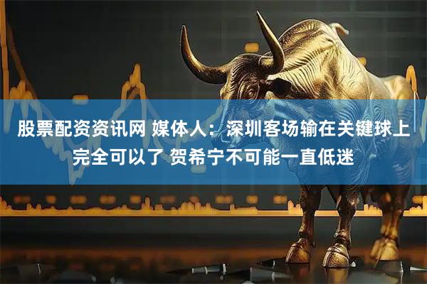 股票配资资讯网 媒体人：深圳客场输在关键球上完全可以了 贺希宁不可能一直低迷
