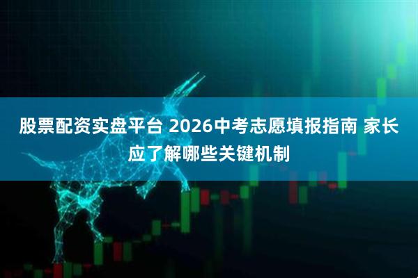 股票配资实盘平台 2026中考志愿填报指南 家长应了解哪些关键机制