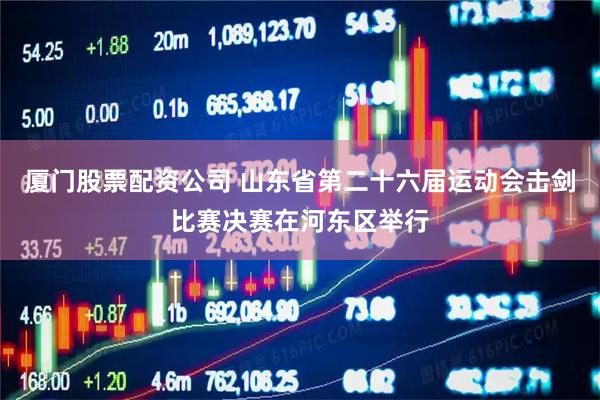 厦门股票配资公司 山东省第二十六届运动会击剑比赛决赛在河东区举行