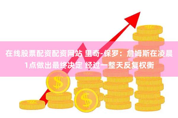 在线股票配资配资网站 里奇-保罗：詹姆斯在凌晨1点做出最终决定 经过一整天反复权衡