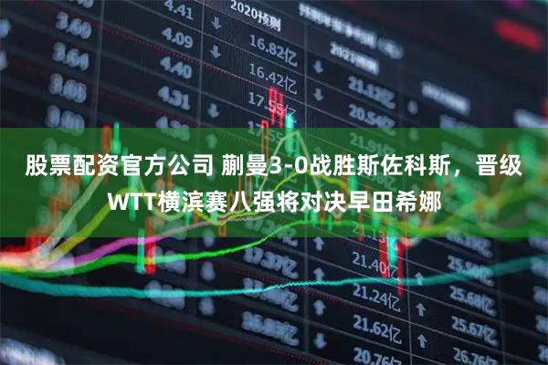 股票配资官方公司 蒯曼3-0战胜斯佐科斯，晋级WTT横滨赛八强将对决早田希娜