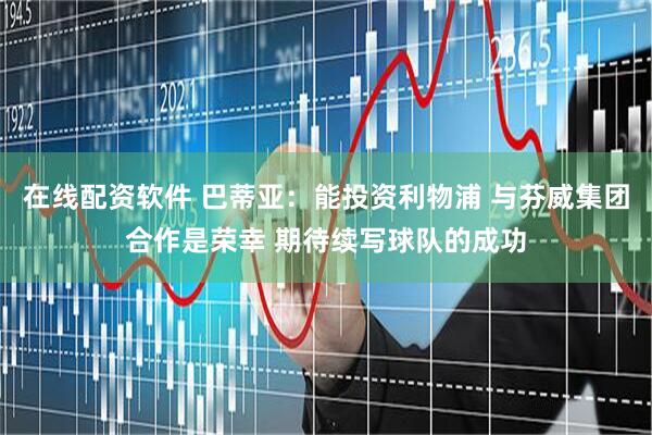 在线配资软件 巴蒂亚：能投资利物浦 与芬威集团合作是荣幸 期待续写球队的成功
